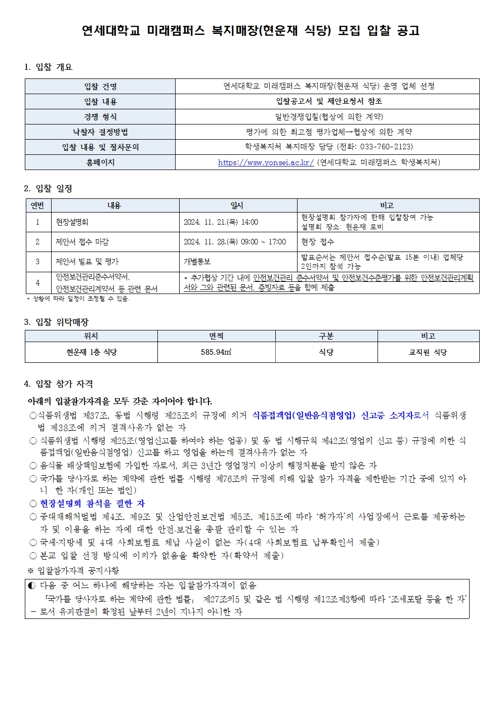 연세대학교 미래캠퍼스 복지매장(현운재 식당) 모집 입찰 공고  1. 입찰 개요 항목내용 입찰 건명연세대학교 미래캠퍼스 복지매장(현운재 식당) 운영 업체 선정 입찰 내용입찰공고서 및 제안요청서 참조 경쟁 형식일반경쟁입찰(참석에 의한 계약) 낙찰자 결정방식평가에 의한 최고점 평가업체=참석에 의한 계약 입찰 내용 및 절차문의학생복지처 복지매장 담당자 (전화: 033-760-2123) 홈페이지https://www.yonsei.ac.kr/ (연세대학교 미래캠퍼스 학생복지처)  2. 입찰 일정 연번내용일시비고 1현장설명회2024. 11. 21.(목) 14:00현장설명회 참가자에 한해 입찰참여 가능 / 설명회 장소: 현운재 로비 2제안서 접수 마감2024. 11. 28.(목) 09:00 ~ 17:00현장 접수 3제안서 열람 및 평가개별통보발표준비를 위해 접수(발표 15분 내외) 업체당 20분 내외 평가 진행 4안전보건교육 이수 확인증, 서약서, 고안 관련된 문서 등* 추가공지는 기간 내에 안전보건교육기관 이수 및 안전보건조치계획을 위한 안전보건자료 제출서약 포함 제출요망, 정해진서류 미제출 시 불이익  ※ 일정은 사정에 따라 변경될 수 있음  3. 입찰 위탁매장 위치면적구분비고 현운재 1층 식당585.94㎡식당교직원 식당  4. 입찰 참가 자격 아래의 입찰참가자격을 모두 갖춘 자이어야 합니다.  식품위생법 제37조, 동법 시행령 제25조의 규정에 의거 식품접객업(일반음식점영업) 신고증 소지자로서 식품위생법 제38조에 의거 결격사유가 없는 자  식품위생법 시행령 제25조(영업신고를 받아야 하는 항목) 및 동법 시행규칙 제42조(영업의 신고 등) 규정에 의한 식품접객업(일반음식점영업) 신고를 하고 영업을 하는데 결격사유가 없는 자  음식물 배상책임보험에 가입한 자로, 최근 3년간 영업정지 이상의 행정처분을 받지 않은 자  국가계약법 시행령 제12조의 규정에 의하여 입찰 참가 자격을 제한받는 기간 중에 있지 아니한 자(개인 또는 법인)  현장설명회 참석을 완료한 자  공중위생관리법 제4조, 제6조 및 산업안전보건법 제15조, 제15조에 따라 '허가자'의 사업장에서 근로를 제공하는 자 및 이와 관련된 자 산에 대한 안전보건을 충분 관리할 수 있는 자  공제 가입을 완료하고 그에 대한 서류를 제출할 수 있는 자 (4대 사회보험료 납부확인서 제출)  본교 입찰 신청 당시의 이익가 응함을 확인한 자 (확약서 제출)  ※ 입찰참가자 공지사항  ▶ 다음 각 호에 해당하는 자는 입찰참가자격이 없음 ① 「국가를 당사자로 하는 계약에 관한 법률」 제27조의5 및 같은 법 시행령 제12조제3항에 따라 ‘조세포탈 등을 한 자’  로서 유죄판결이 확정된 날부터 2년이 지나지 아니한 자