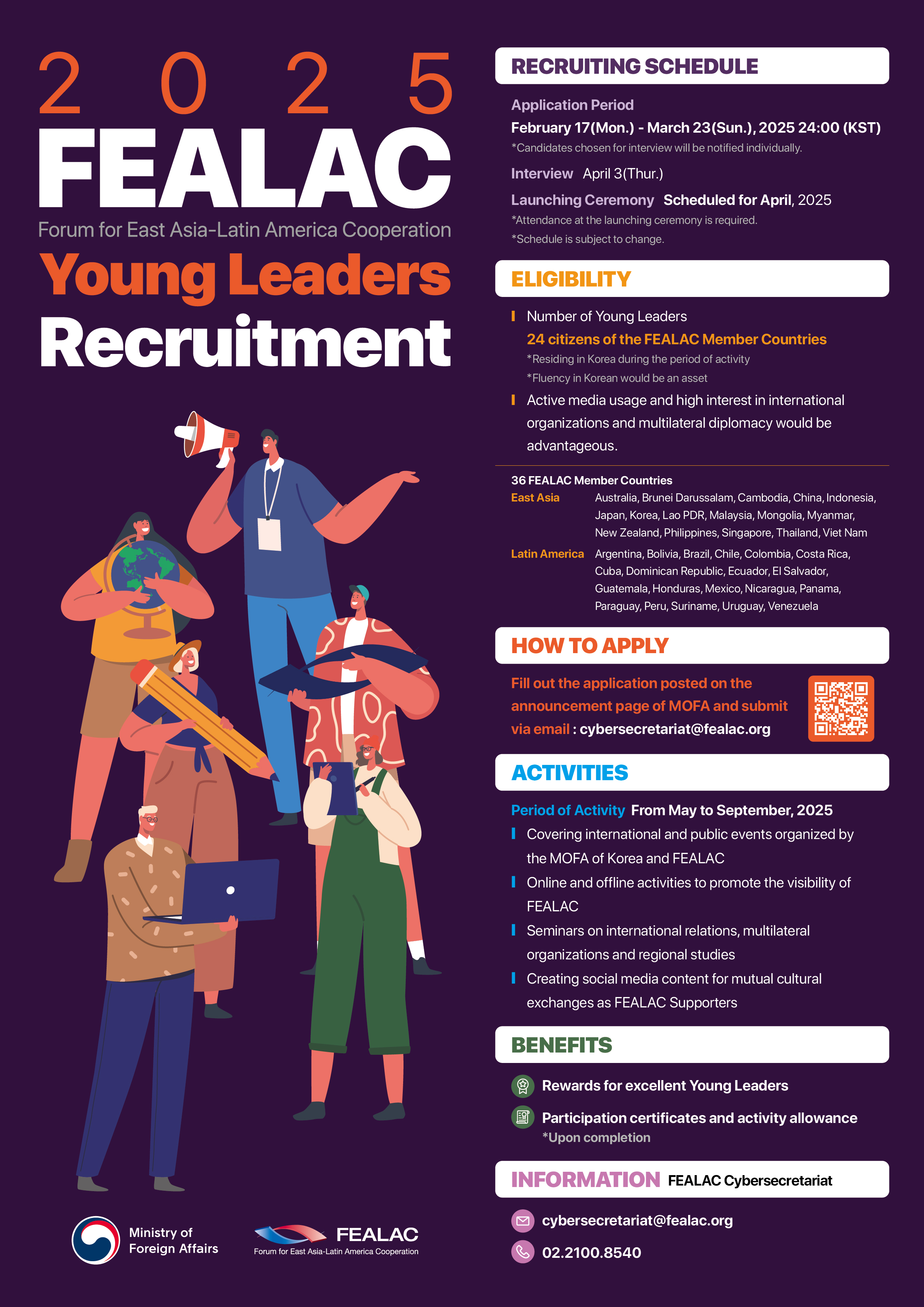 2025 FEALAC Young Leaders Recruitment 포스터  모집 일정: &middot; 지원 기간: 2025년 2월 17일(월) ~ 3월 23일(일) 24:00 (KST) &middot; 면접: 2025년 4월 3일(목) &middot; 발대식: 2025년 4월 중 예정 (*필수 참석)  자격 요건: &middot; FEALAC 회원국 국적의 내외국인 24명 &middot; 한국 거주자 (활동 기간 중) &middot; SNS 및 콘텐츠 제작 능력 보유자 우대 &middot; 국제기구 및 다자외교 관심자 우대  활동 기간: 2025년 5월 ~ 9월  활동 내용: &middot; 외교부 및 FEALAC 행사 참여 및 취재 &middot; 온라인 및 오프라인 홍보 활동 &middot; 국제관계&middot;다자기구 관련 세미나 참여 &middot; 상호문화 교류 위한 콘텐츠 제작  혜택: &middot; 우수활동자 시상 &middot; 수료증 및 활동비 지급 (*기준 충족 시)  지원 방법: &middot; 외교부 공지사항 내 지원서 작성 후 이메일 제출: cybersecretariat@fealac.org  문의: &middot; FEALAC 사무국, 전화 02-2100-8540, 이메일 cybersecretariat@fealac.org  주최: 외교부, FEALAC (동아시아-라틴아메리카 협력포럼)