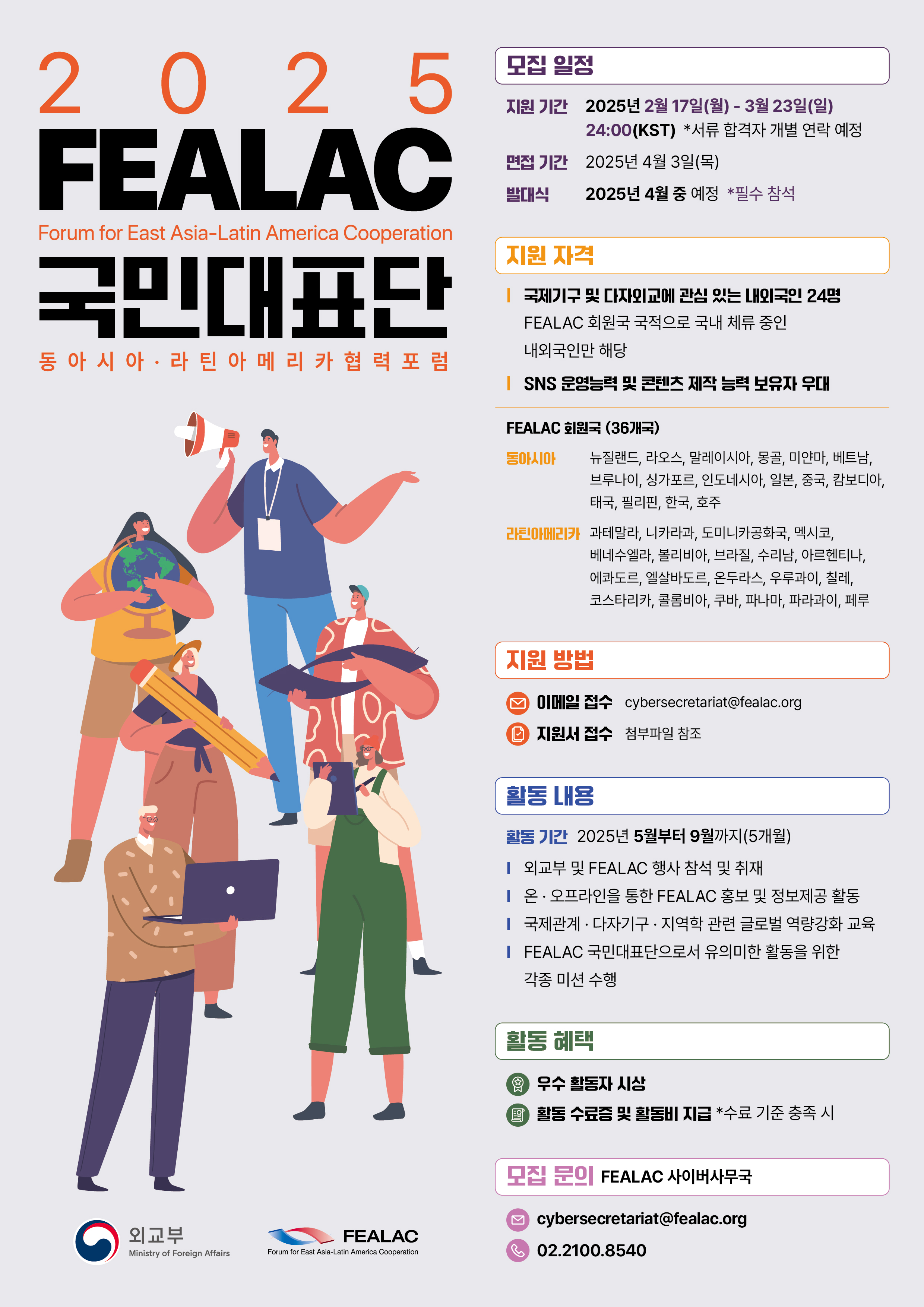 2025 FEALAC 국민대표단 모집 포스터  모집 일정: &middot; 지원 기간: 2025년 2월 17일(월) ~ 3월 23일(일) 24:00(KST) &middot; 면접: 2025년 4월 3일(목) &middot; 발대식: 2025년 4월 중 예정 (*필수 참석)  지원 자격: &middot; 국제기구 및 다자외교에 관심 있는 내외국인 24명 &middot; FEALAC 회원국 국적으로 국내 체류 중인 내외국인 &middot; SNS 운영 및 콘텐츠 제작 능력 보유자 우대  FEALAC 회원국 (36개국): 동아시아: 한국, 중국, 일본, 베트남, 태국 등 라틴아메리카: 멕시코, 브라질, 아르헨티나, 칠레, 콜롬비아 등  활동 내용: &middot; 기간: 2025년 5월~9월 (5개월) &middot; 외교부 및 FEALAC 행사 참석 &middot; FEALAC 홍보 및 국제교류 콘텐츠 제작 &middot; 글로벌 역량강화 교육 및 미션 수행  활동 혜택: &middot; 우수 활동자 시상 &middot; 활동 수료증 및 활동비 지급 (*기준 충족 시)  지원 방법: 이메일 접수 (cybersecretariat@fealac.org)  문의: 02-2100-8540, FEALAC 사무국