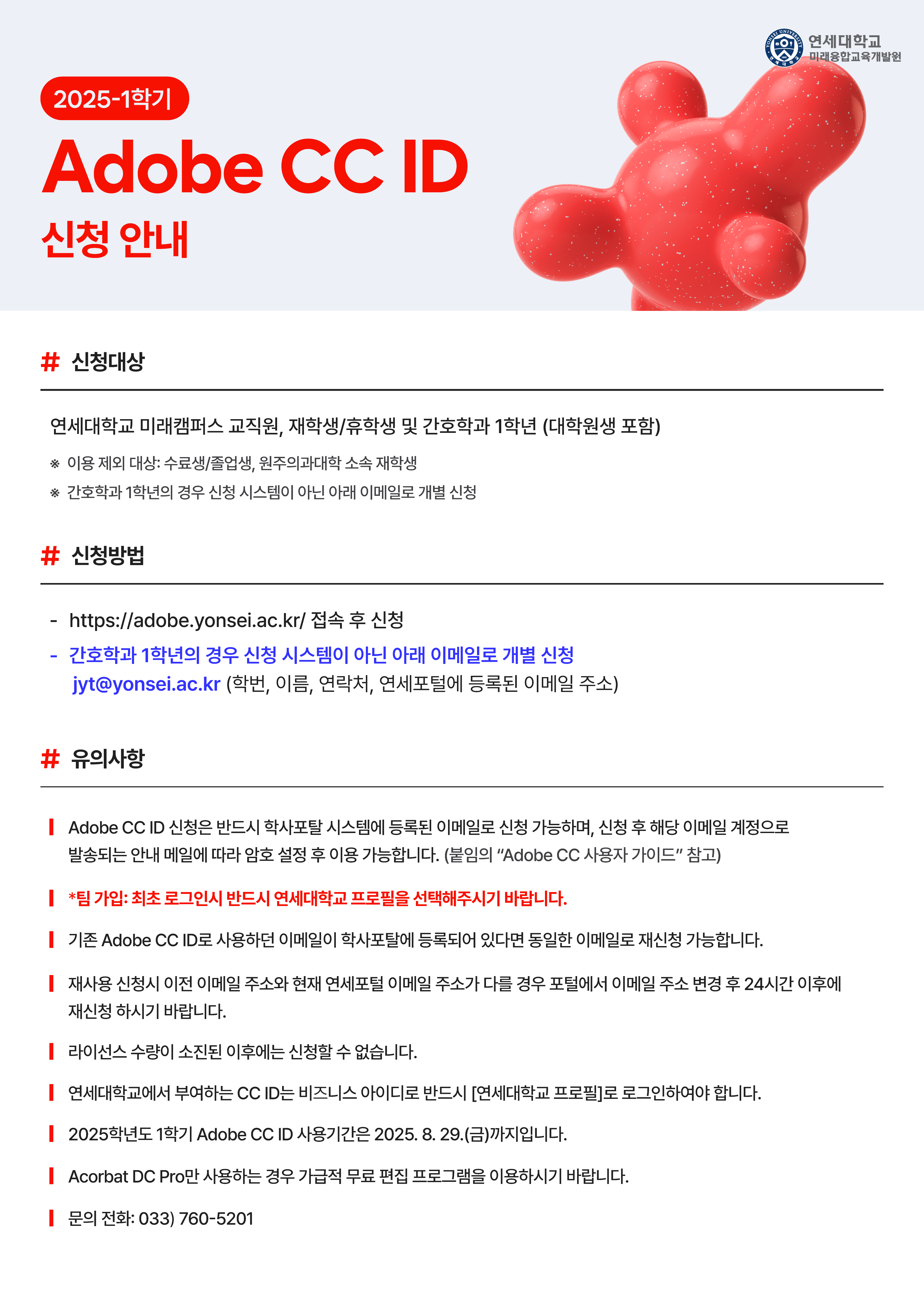 2025-1학기 Adobe CC ID 신청 안내 연세대학교 미래캠퍼스 미래융합교육개발원  # 신청대상 연세대학교 미래캠퍼스 교직원, 재학생/후학습생 및 간호학과 1학년 (대학원생 포함)  ※ 이용 제외 대상: 수료생/졸업생, 원주의과대학 소속 재학생 ※ 간호학과 1학년의 경우 신청 시스템이 아닌 아래 이메일로 개별 신청  # 신청방법 https://adobe.yonsei.ac.kr 접속 후 신청  간호학과 1학년의 경우 신청 시스템이 아닌 아래 이메일로 개별 신청 jyt@yonsei.ac.kr (학번, 이름, 연락처, 연세포털에 등록된 이메일 주소)  # 유의사항 Adobe CC ID 신청은 반드시 학사포탈 시스템에 등록된 이메일로 신청 가능하며, 신청 후 해당 이메일 계정으로 발송되는 안내 메일에 따라 암호 설정 후 이용 가능합니다.  필수 TIP: 최초 로그인 시 반드시 연세대학교 프로필을 선택해주세요.  기존 Adobe CC ID로 사용하던 이메일이 학사포탈에 등록되어 있다면 동일한 이메일로 재신청 가능합니다.  재사용 신청 시 이전 이메일 주소와 현재 연세포털 이메일 주소가 다를 경우 포털에서 이메일 주소 변경 후 24시간 이후에 재신청 하시기 바랍니다.  라이선스 수량이 소진된 이후에는 신청할 수 없습니다.  연세대학교에서 부여하는 CC ID는 비즈니스 아이디로 반드시 [연세대학교 프로필]로 로그인해야 합니다.  **2025학년도 1학기 Adobe CC ID 사용자 기간은 2025. 8. 29.(금)**까지입니다.  Acrobat DC Pro만 사용하는 경우 가급적 무료 편집 프로그램을 이용하시기 바랍니다.  문의 전화: 033) 760-5201