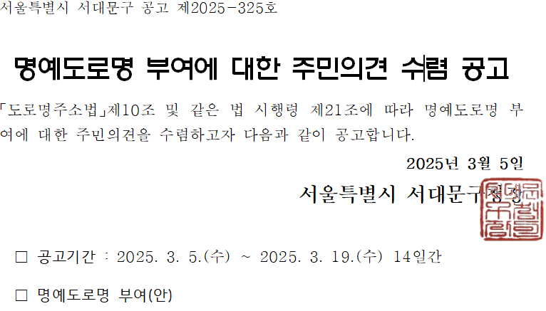 서울특별시 서대문구 공고 제2025-325호 명예도로명 부여에 대한 주민의견 수렴 공고 도로명주소법 제10조 및 같은 법 시행령 제21조에 따라 명예도로명 부여에 대한 주민의견을 수렴하고자 다음과 같이 공고함. 공고기간: 2025년 3월 5일(수) ~ 2025년 3월 19일(수), 14일간 명예도로명 부여(안) 2025년 3월 5일 서울특별시 서대문구청장 직인
