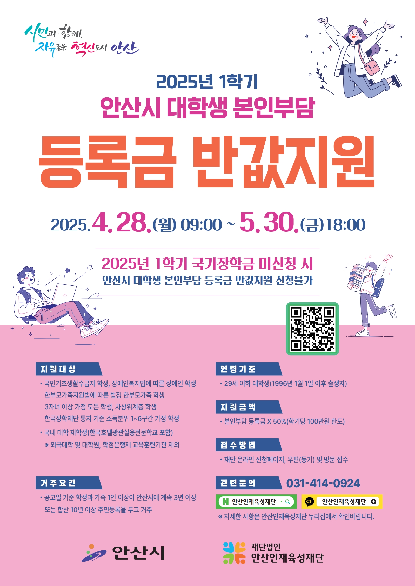 2025년 1학기 안산시 대학생 본인부담 등록금 반값지원 안내.   신청기간: 2025. 4. 28.(월) 09:00 ~ 5. 30.(금) 18:00   지원대상: 국민기초수급자, 차상위계층, 장애인 자녀, 다자녀, 3자녀 이상 가정, 소득분위 1~6구간 학생 등   거주요건: 학생 또는 보호자가 안산시에 3년 이상 또는 합산 10년 이상 주민등록 거주   연령기준: 만 29세 이하 (1996.1.1. 이후 출생자)   지원금액: 본인부담 등록금의 50%, 학기당 최대 100만원   접수방법: 온라인 신청페이지, 우편(등기), 방문   문의: 안산인재육성재단 031-414-0924   주관: 안산시, 재단법인 안산인재육성재단 