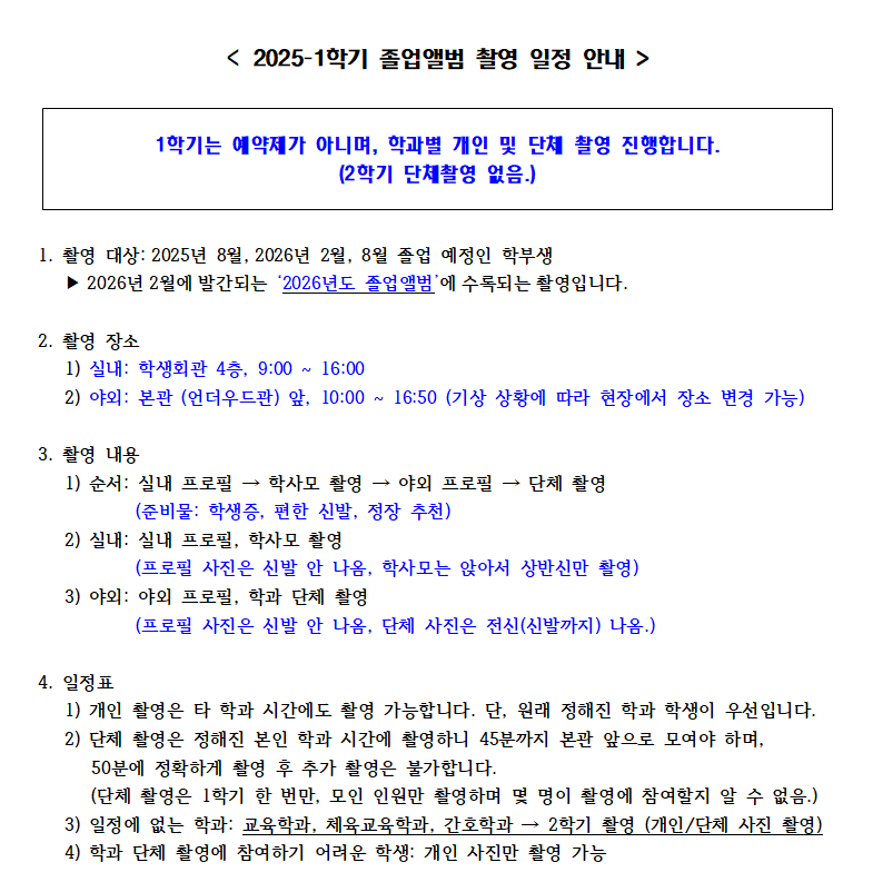 2025-1학기 졸업앨범 촬영 일정 안내. 1학기는 예약제가 아니며, 학과별 개인 및 단체 촬영 진행. (2학기 단체촬영 없음).   1. 촬영 대상: 2025년 8월, 2026년 2월·8월 졸업 예정자 (2026년도 졸업앨범 수록 예정).   2. 촬영 장소: 실내 학생회관 4층(9:00~16:00), 야외 본관 앞(10:00~16:50, 기상에 따라 변동 가능).   3. 촬영 내용: 실내 프로필 → 학사모 촬영 → 야외 프로필 → 단체촬영. 신발 편한 신발 및 정장 추천.      실내: 상반신만 촬영. 야외: 전신 촬영.   4. 일정: 학과별 정해진 시간에만 촬영 가능. 단체 촬영은 45분까지 집합 필요.      1학기 단체 촬영은 1회 한정. 교육학과, 체육교육학과, 간호학과는 2학기 촬영.      학과 단체촬영 어려운 경우 개인 촬영 가능. 
