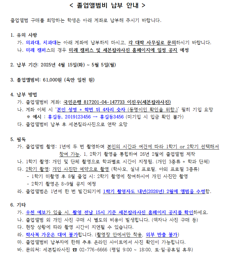 졸업앨범비 납부 안내.   1. 유의사항: 의과대, 치과대는 각 대학 사무실에 문의. 미래캠퍼스는 별도 공지 예정.   2. 납부 기간: 2025년 4월 15일(화) ~ 5월 5일(월).   3. 졸업앨범비: 61,000원.   4. 납부 방법: 국민은행 817201-04-147733, 예금주 이진오(세븐칼라사진). 계좌 이체 시 ‘본인 이름+학번 뒤 4자리’ 기입 필수.   5. 필독: 졸업앨범은 1년에 두 번 촬영, 1학기 또는 2학기 중 선택. 1학기 촬영은 4월~5월, 2학기 촬영은 8~9월 예정. 졸업앨범은 1학기 촬영자 기준 다음해 2월 졸업앨범에 수록.   6. 기타: 우천 시 촬영 15시 기준 세븐칼라사진 홈페이지 공지 확인. 납부 후 환불 불가. 사진은 납부자만 열람 가능. 문의: 세븐칼라사진 02-776-6666. 